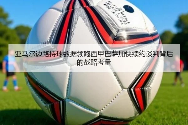 亚马尔边路持球数据领跑西甲巴萨加快续约谈判背后的战略考量